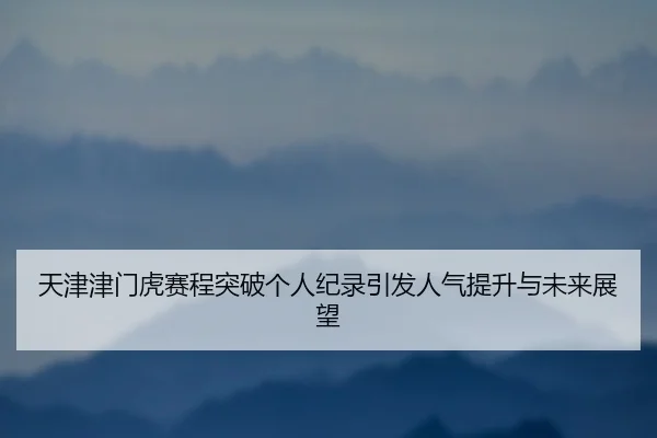 tian-jin-jin-men-hu-sai-cheng-tu-po-ge-ren-ji-lu-yin-fa-ren-qi-ti-sheng-yu-wei-lai-zhan-wang-2-935.jpg